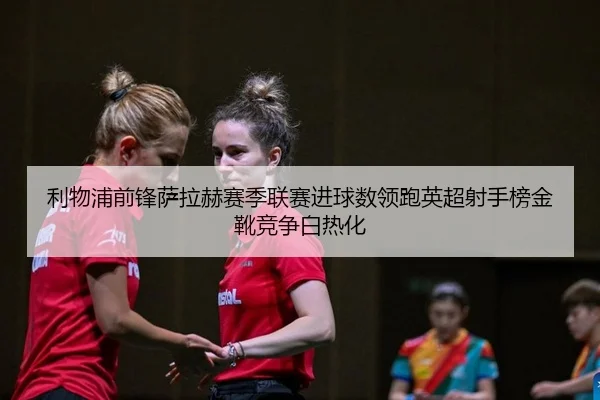 利物浦前锋萨拉赫赛季联赛进球数领跑英超射手榜金靴竞争白热化